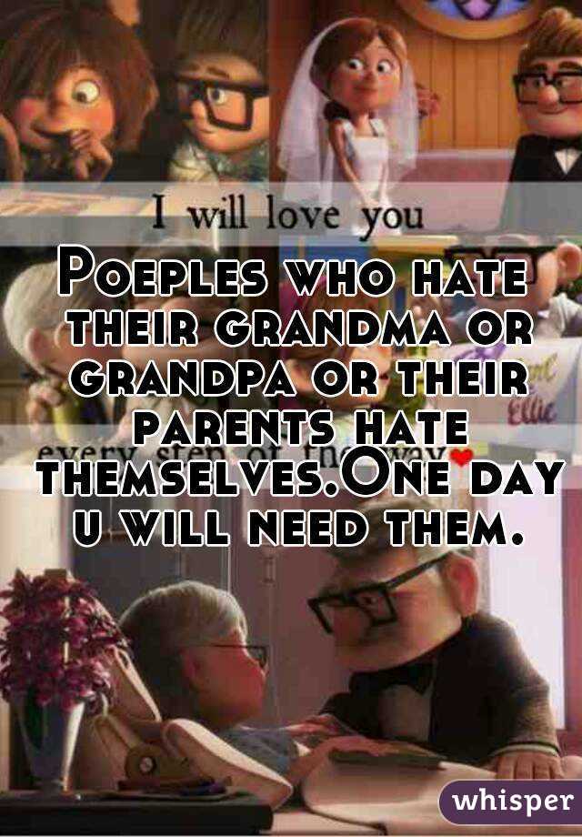 Poeples who hate their grandma or grandpa or their parents hate themselves.One day u will need them.