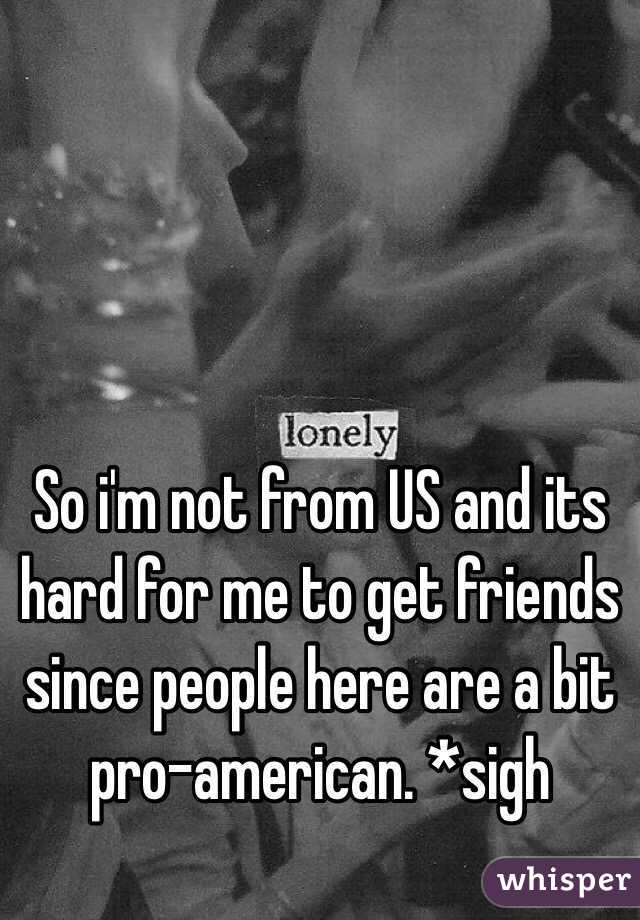 So i'm not from US and its hard for me to get friends since people here are a bit pro-american. *sigh