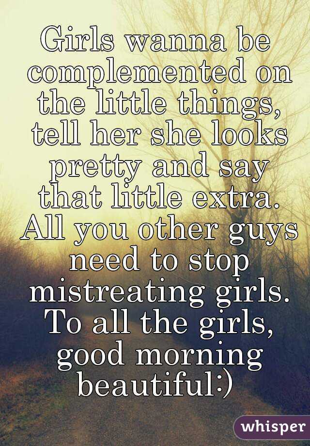 Girls wanna be complemented on the little things, tell her she looks pretty and say that little extra. All you other guys need to stop mistreating girls. To all the girls, good morning beautiful:) 