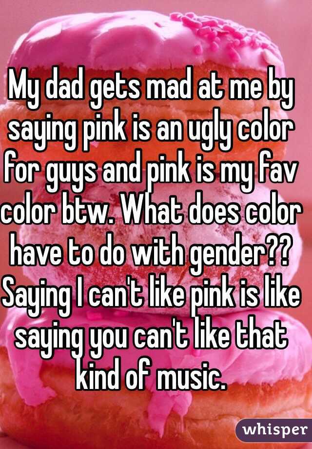 My dad gets mad at me by saying pink is an ugly color for guys and pink is my fav color btw. What does color have to do with gender?? Saying I can't like pink is like saying you can't like that kind of music. 