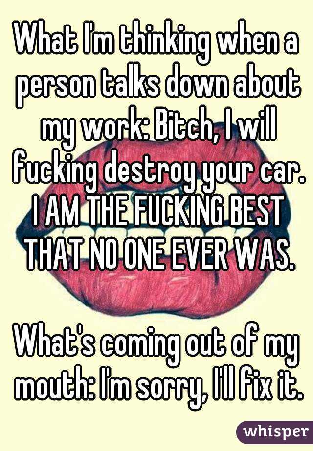 What I'm thinking when a person talks down about my work: Bitch, I will fucking destroy your car. I AM THE FUCKING BEST THAT NO ONE EVER WAS.

What's coming out of my mouth: I'm sorry, I'll fix it.