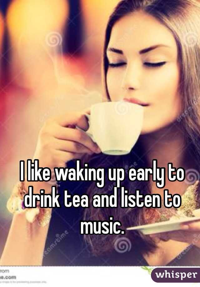 I like waking up early to drink tea and listen to music.
