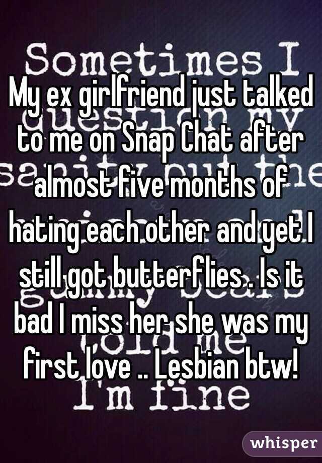 My ex girlfriend just talked to me on Snap Chat after almost five months of hating each other and yet I still got butterflies . Is it bad I miss her she was my first love .. Lesbian btw!
