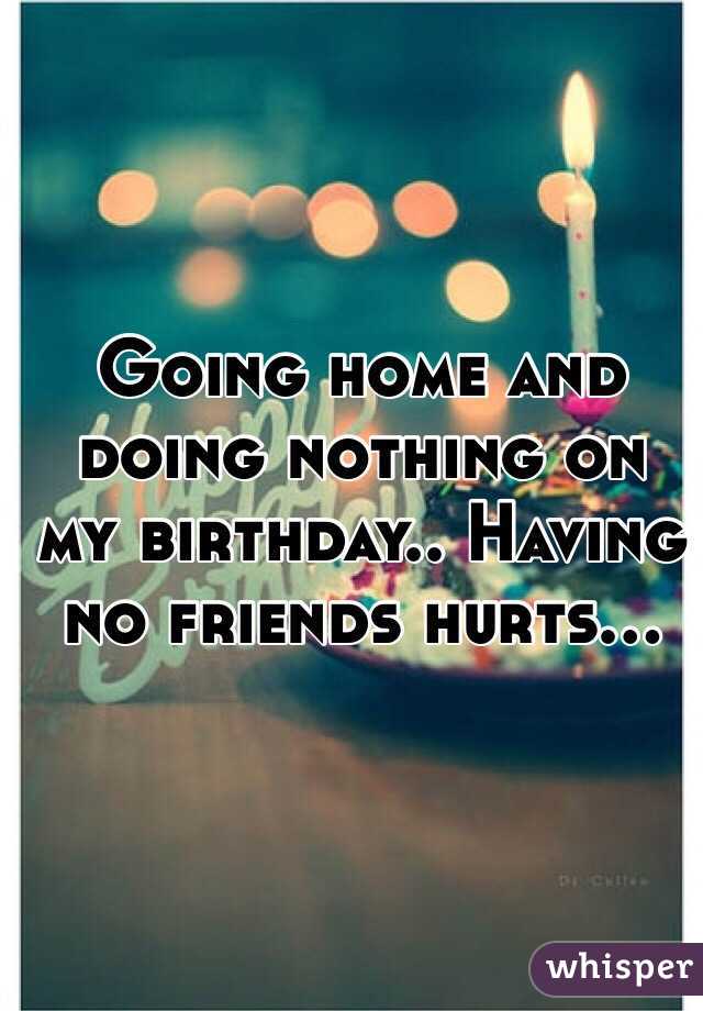 Going home and doing nothing on my birthday.. Having no friends hurts...