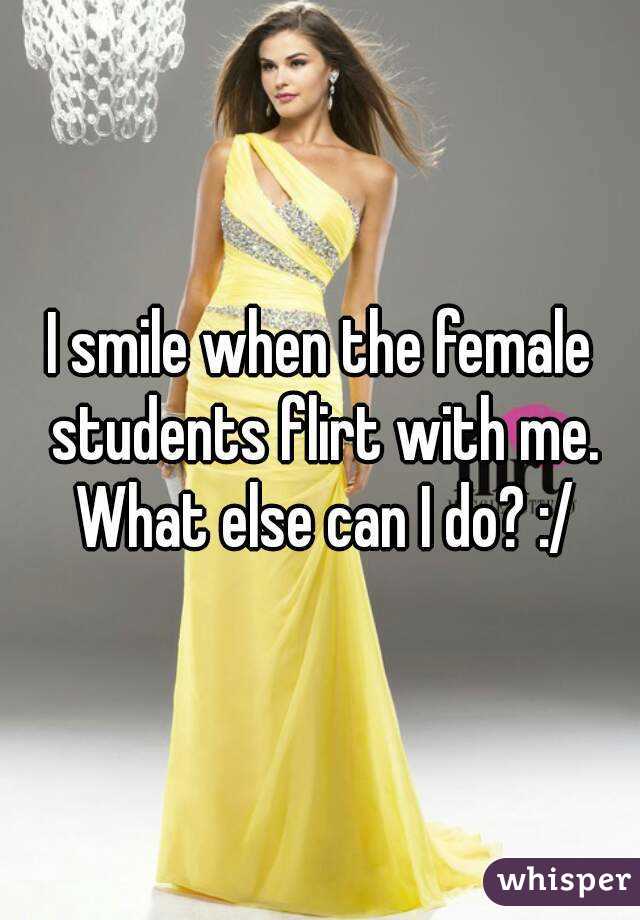 I smile when the female students flirt with me. What else can I do? :/