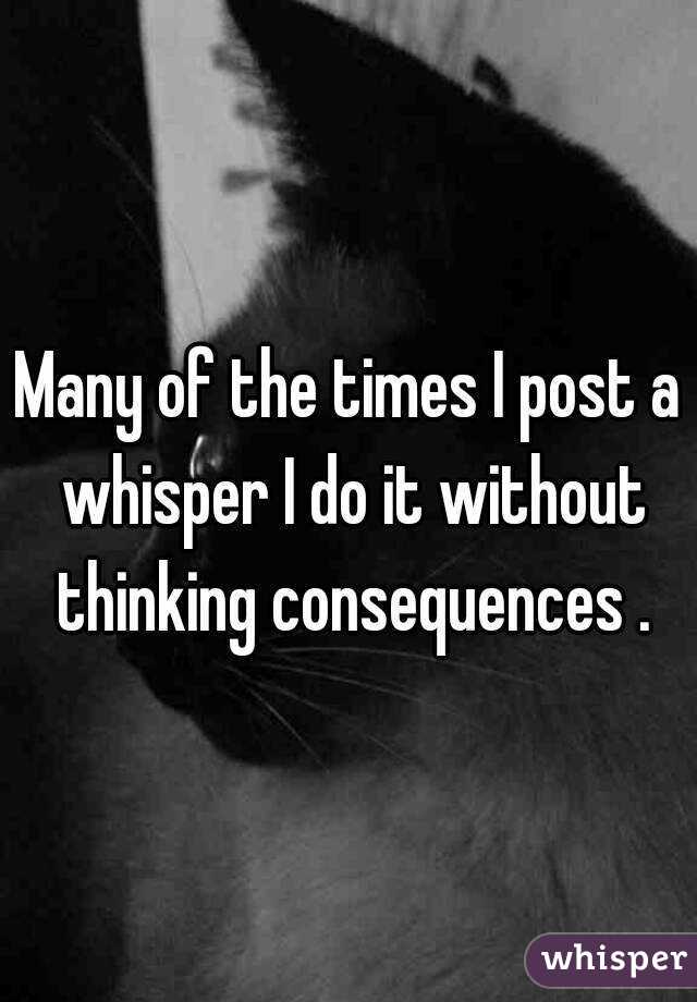 Many of the times I post a whisper I do it without thinking consequences .