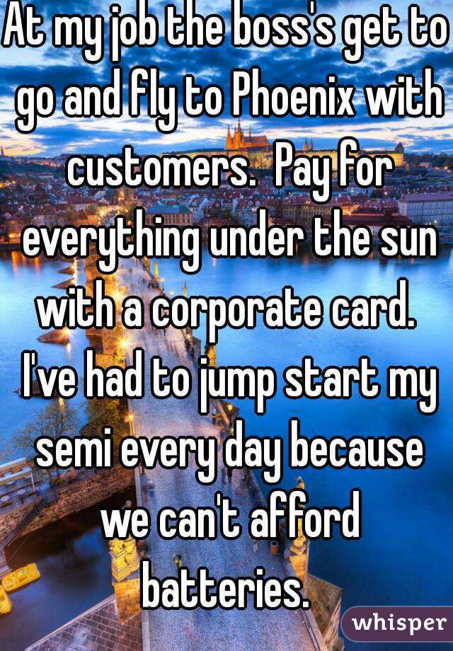 At my job the boss's get to go and fly to Phoenix with customers.  Pay for everything under the sun with a corporate card.  I've had to jump start my semi every day because we can't afford batteries. 