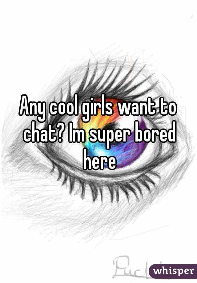 Any cool girls want to chat? Im super bored here