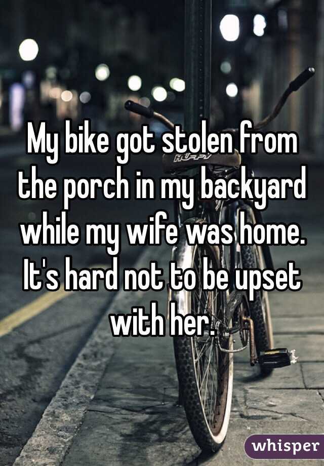 My bike got stolen from the porch in my backyard while my wife was home. It's hard not to be upset with her. 