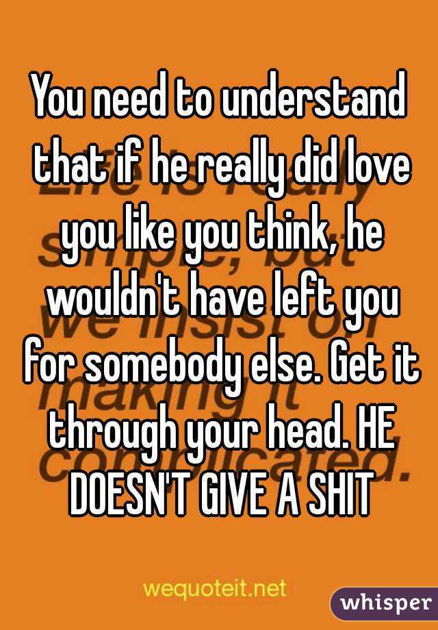 You need to understand that if he really did love you like you think, he wouldn't have left you for somebody else. Get it through your head. HE DOESN'T GIVE A SHIT