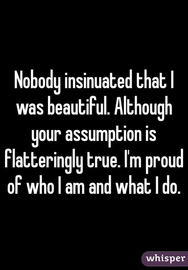 Nobody insinuated that I was beautiful. Although your assumption is flatteringly true. I'm proud of who I am and what I do.