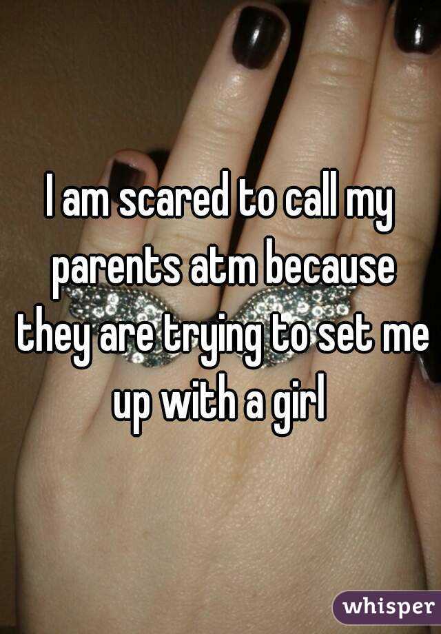 I am scared to call my parents atm because they are trying to set me up with a girl 