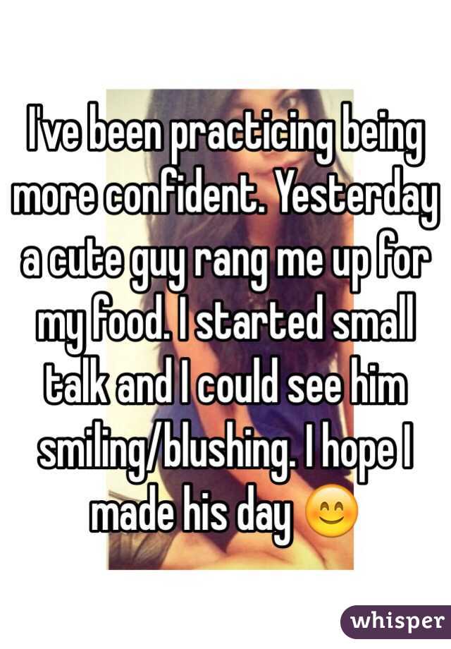 I've been practicing being more confident. Yesterday a cute guy rang me up for my food. I started small talk and I could see him smiling/blushing. I hope I made his day 😊