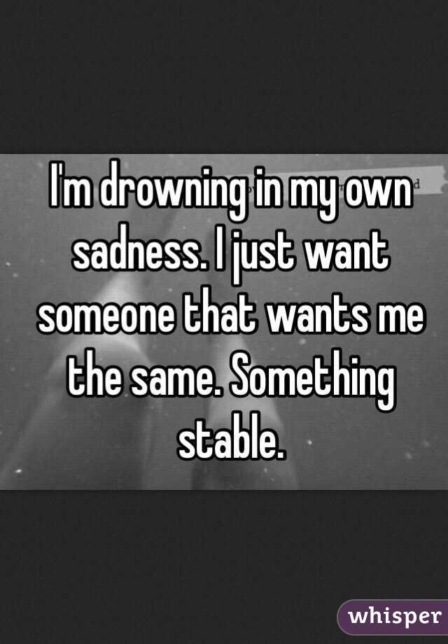 I'm drowning in my own sadness. I just want someone that wants me the same. Something stable. 