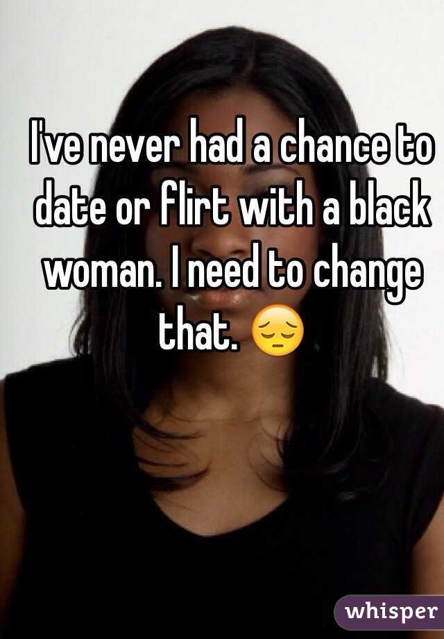 I've never had a chance to date or flirt with a black woman. I need to change that. 😔