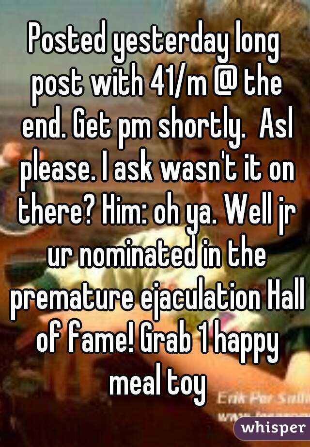 Posted yesterday long post with 41/m @ the end. Get pm shortly.  Asl please. I ask wasn't it on there? Him: oh ya. Well jr ur nominated in the premature ejaculation Hall of fame! Grab 1 happy meal toy