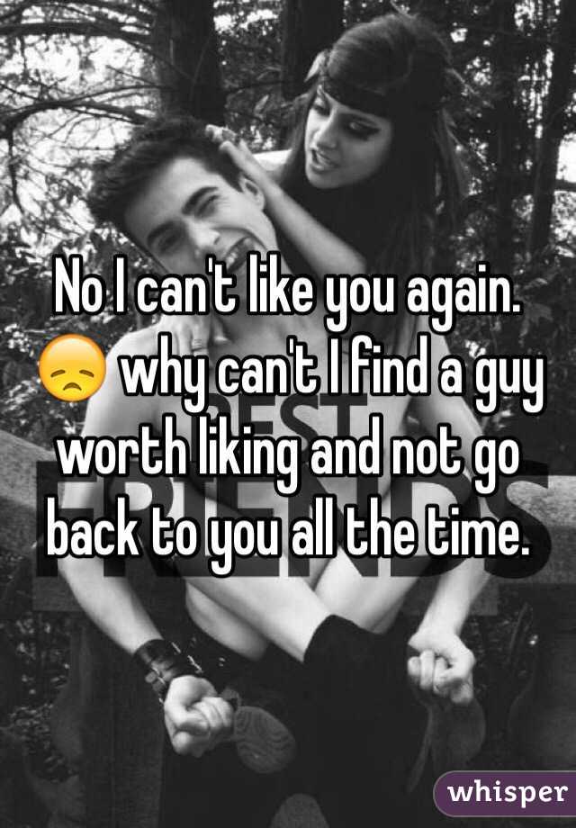 No I can't like you again. 😞 why can't I find a guy worth liking and not go back to you all the time. 