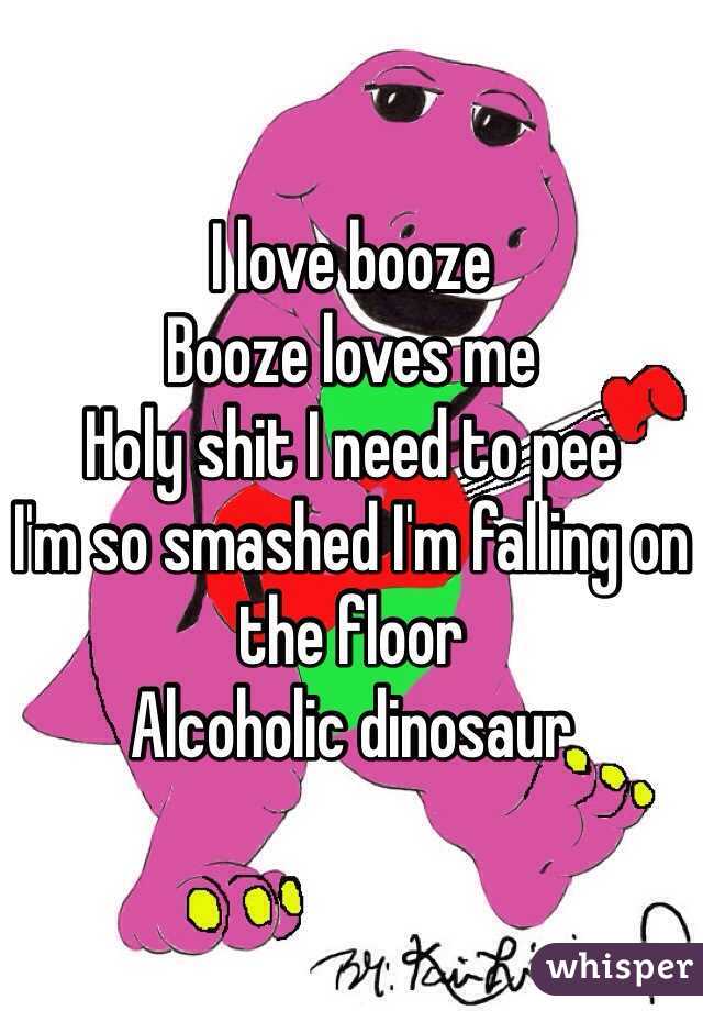 I love booze
Booze loves me
Holy shit I need to pee
I'm so smashed I'm falling on the floor
Alcoholic dinosaur 