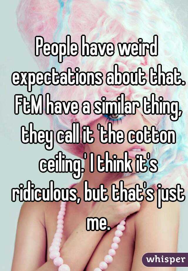 People have weird expectations about that. FtM have a similar thing, they call it 'the cotton ceiling.' I think it's ridiculous, but that's just me.