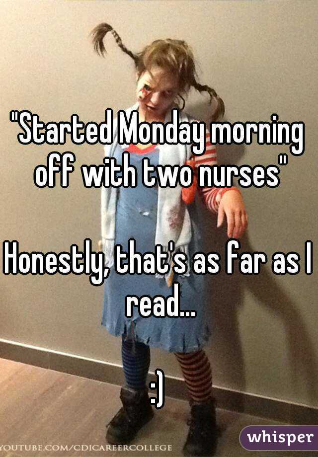 "Started Monday morning off with two nurses"

Honestly, that's as far as I read...

:)