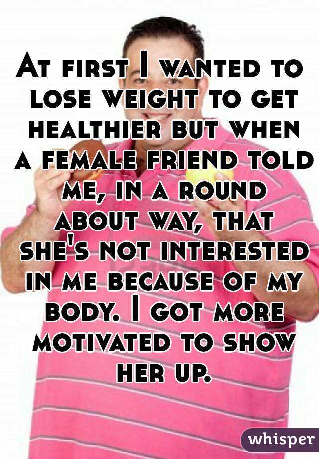 At first I wanted to lose weight to get healthier but when a female friend told me, in a round about way, that she's not interested in me because of my body. I got more motivated to show her up.