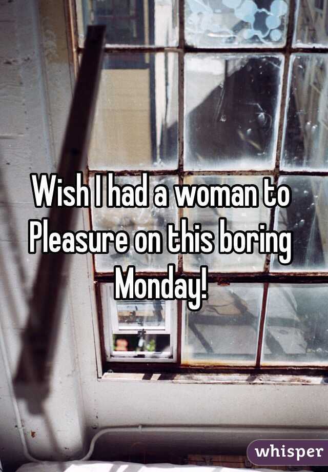 Wish I had a woman to
Pleasure on this boring Monday!