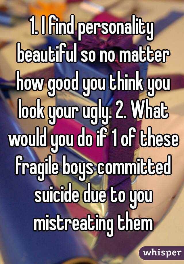1. I find personality beautiful so no matter how good you think you look your ugly. 2. What would you do if 1 of these fragile boys committed suicide due to you mistreating them