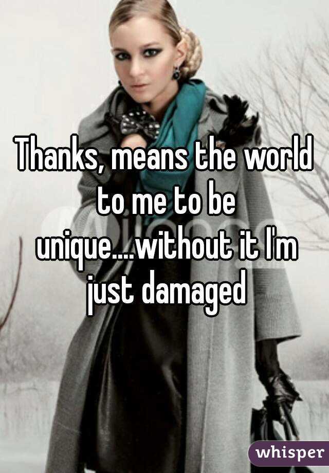 Thanks, means the world to me to be unique....without it I'm just damaged