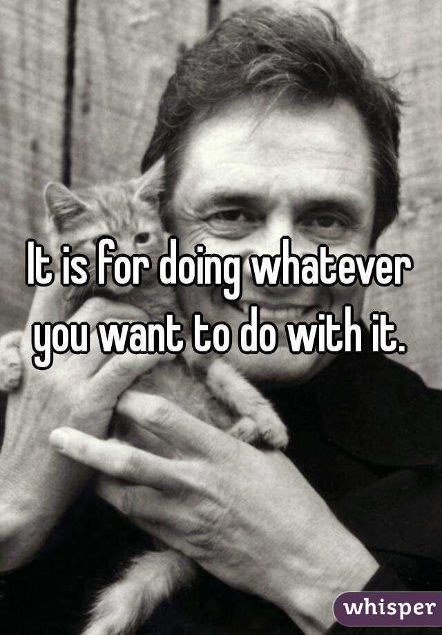 It is for doing whatever you want to do with it. 