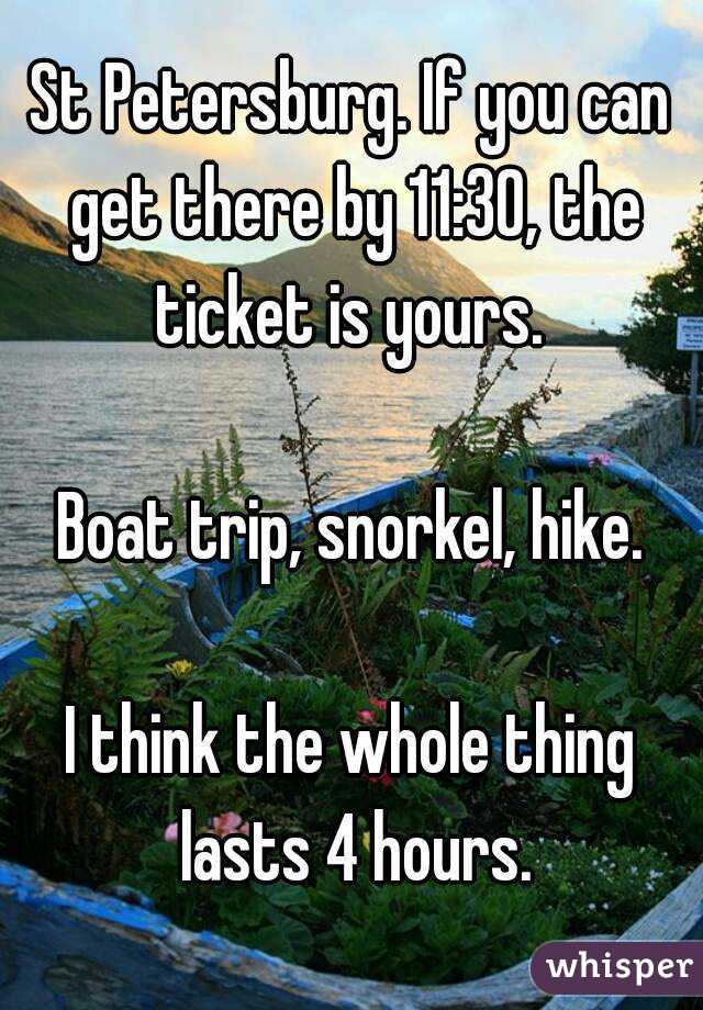 St Petersburg. If you can get there by 11:30, the ticket is yours. 

Boat trip, snorkel, hike.

I think the whole thing lasts 4 hours.