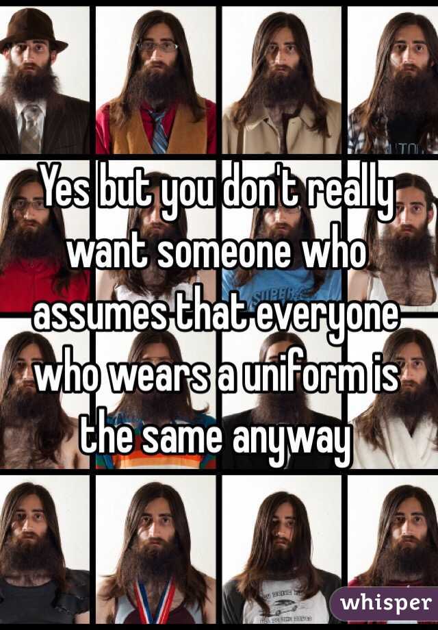 Yes but you don't really want someone who assumes that everyone who wears a uniform is the same anyway 