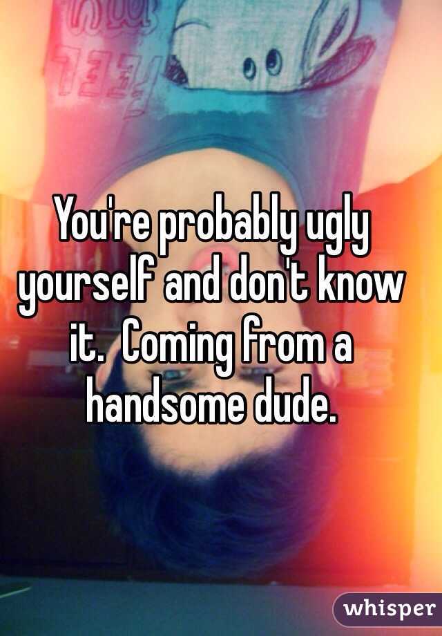 You're probably ugly yourself and don't know it.  Coming from a handsome dude.  