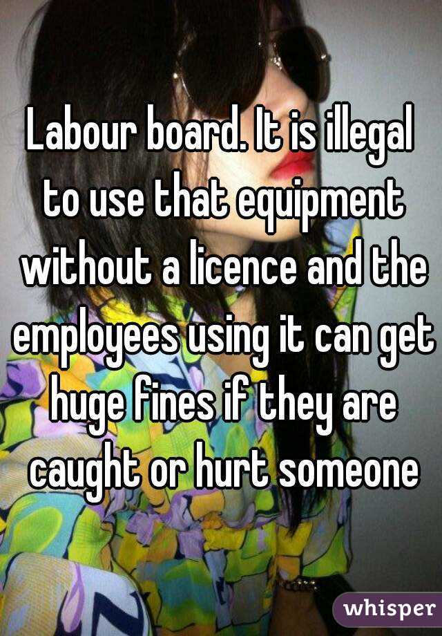 Labour board. It is illegal to use that equipment without a licence and the employees using it can get huge fines if they are caught or hurt someone