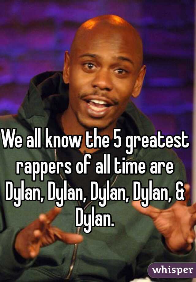 We all know the 5 greatest rappers of all time are Dylan, Dylan, Dylan, Dylan, & Dylan.