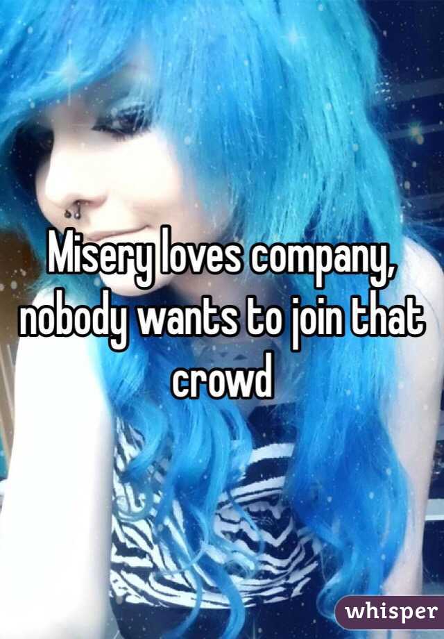Misery loves company, nobody wants to join that crowd