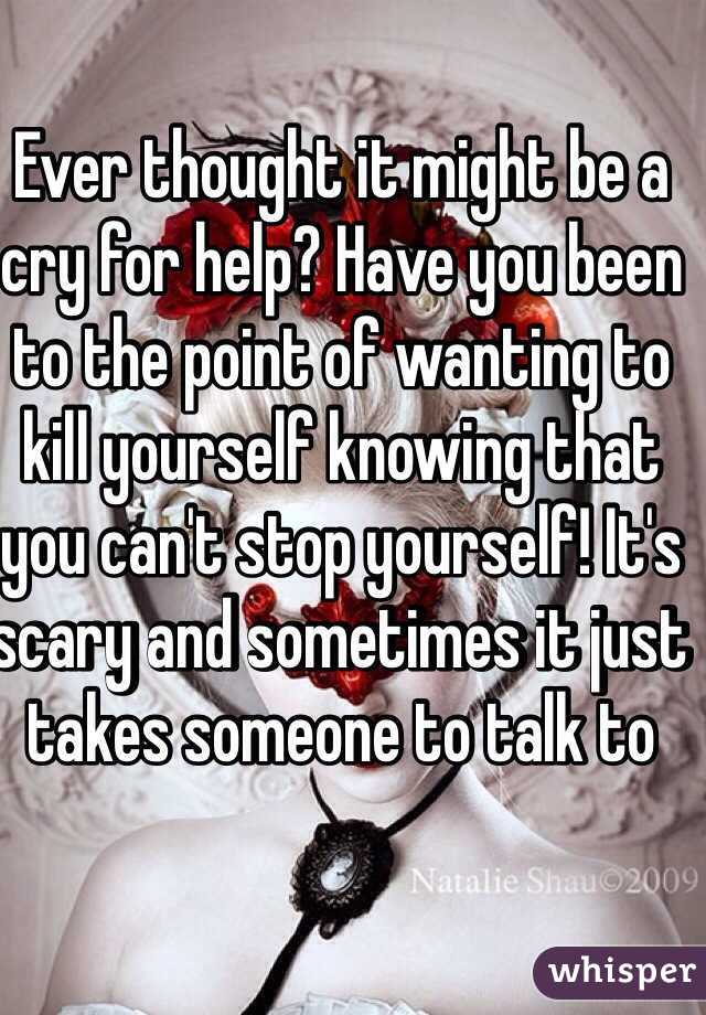 Ever thought it might be a cry for help? Have you been to the point of wanting to kill yourself knowing that you can't stop yourself! It's scary and sometimes it just takes someone to talk to
