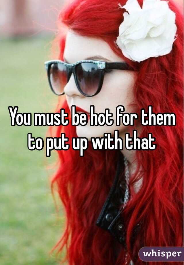 You must be hot for them to put up with that 