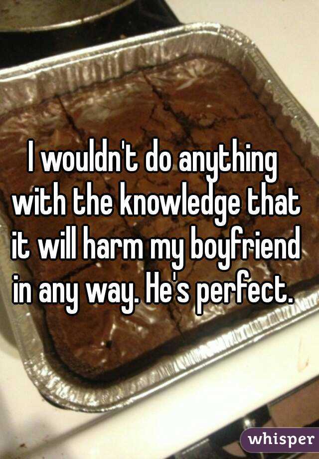 I wouldn't do anything with the knowledge that it will harm my boyfriend in any way. He's perfect. 