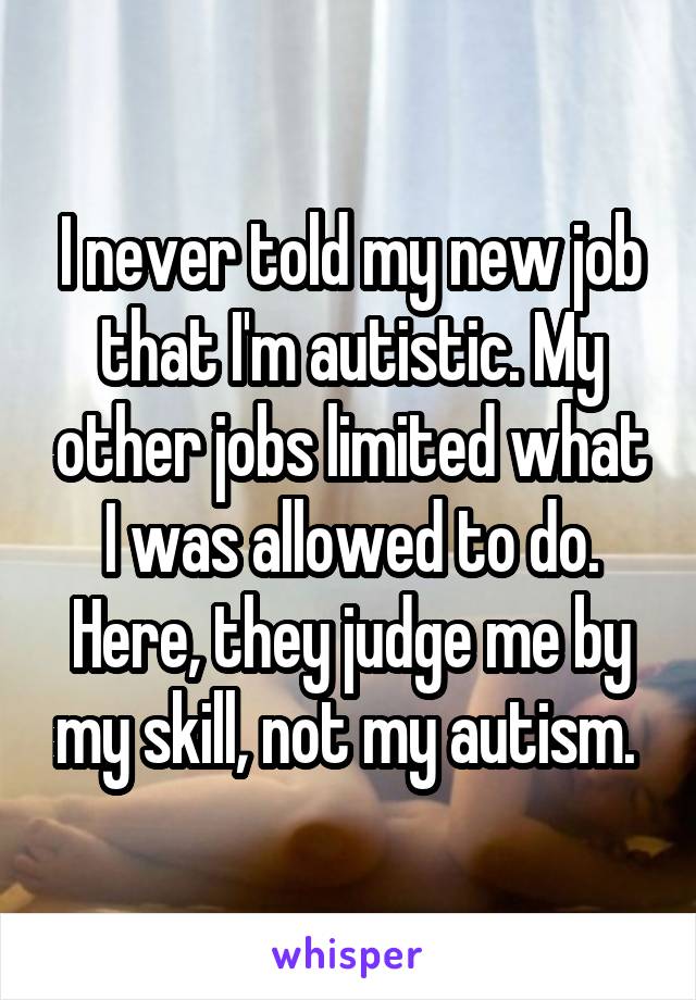 I never told my new job that I'm autistic. My other jobs limited what I was allowed to do. Here, they judge me by my skill, not my autism. 