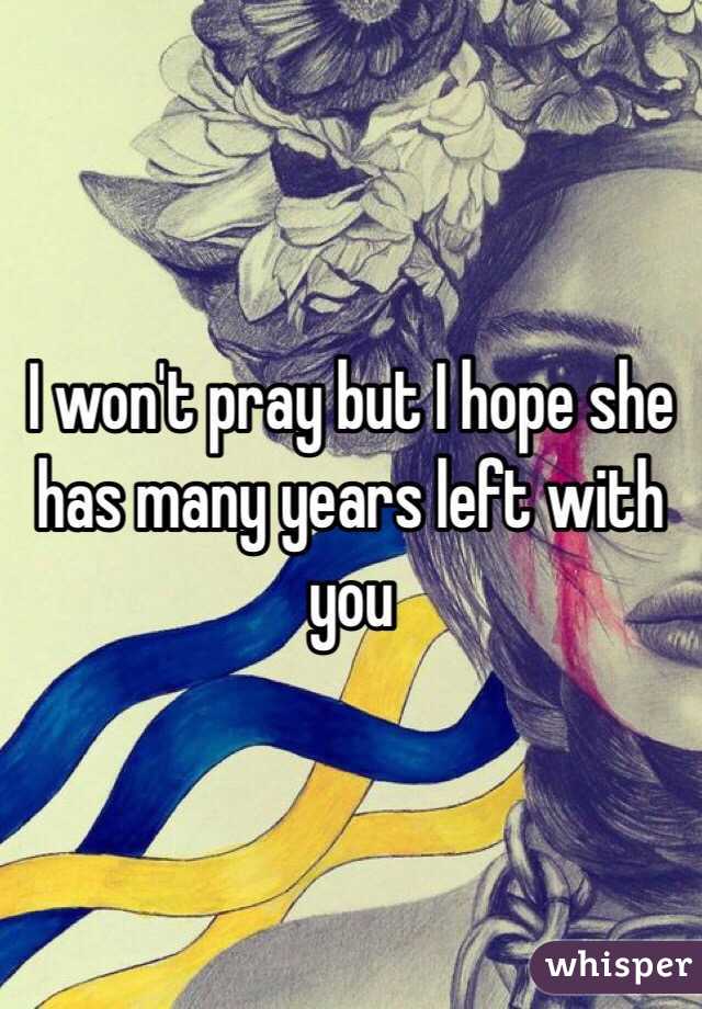 I won't pray but I hope she has many years left with you