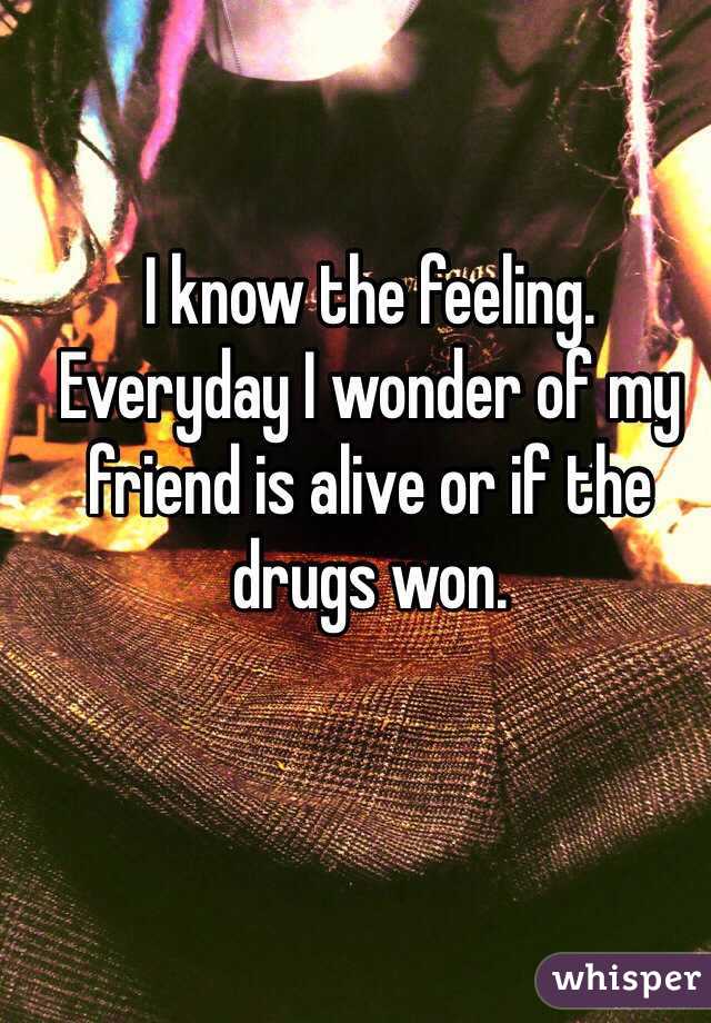 I know the feeling. Everyday I wonder of my friend is alive or if the drugs won. 