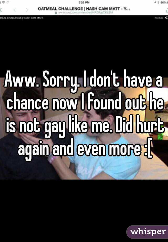 Aww. Sorry. I don't have a chance now I found out he is not gay like me. Did hurt again and even more :[