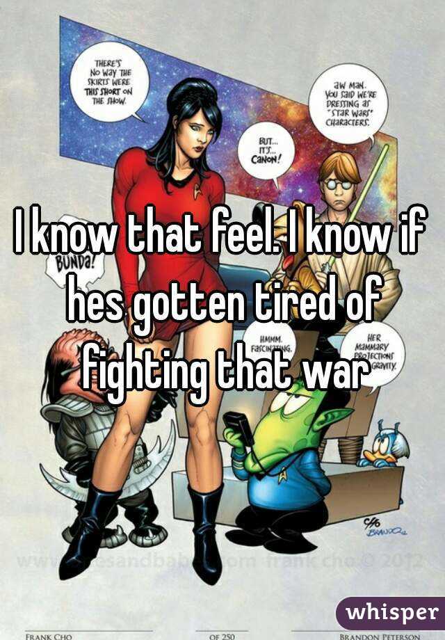 I know that feel. I know if hes gotten tired of fighting that war
