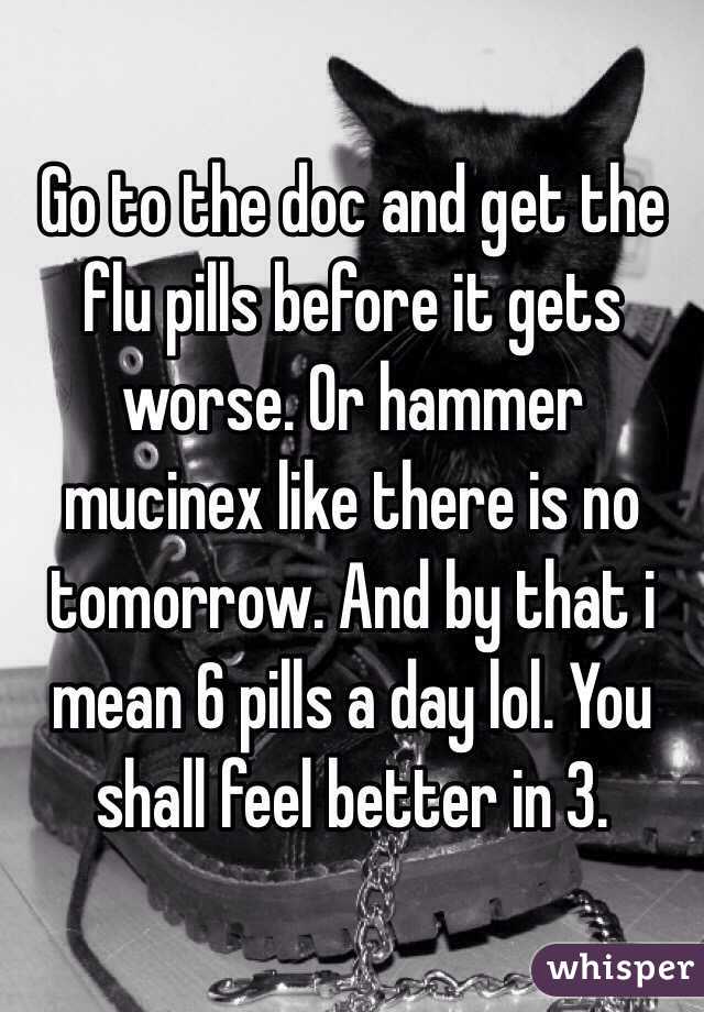 Go to the doc and get the flu pills before it gets worse. Or hammer mucinex like there is no tomorrow. And by that i mean 6 pills a day lol. You shall feel better in 3. 