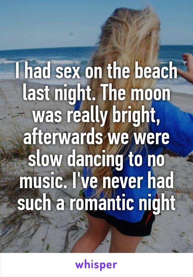 I had sex on the beach last night. The moon was really bright, afterwards we were slow dancing to no music. I've never had such a romantic night