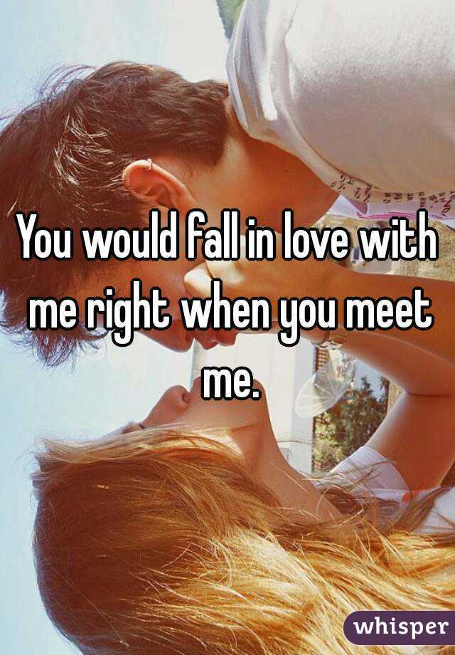 You would fall in love with me right when you meet me.