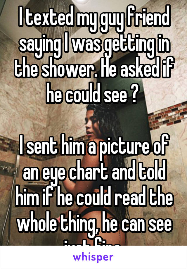 I texted my guy friend saying I was getting in the shower. He asked if he could see ? 

I sent him a picture of an eye chart and told him if he could read the whole thing, he can see just fine 