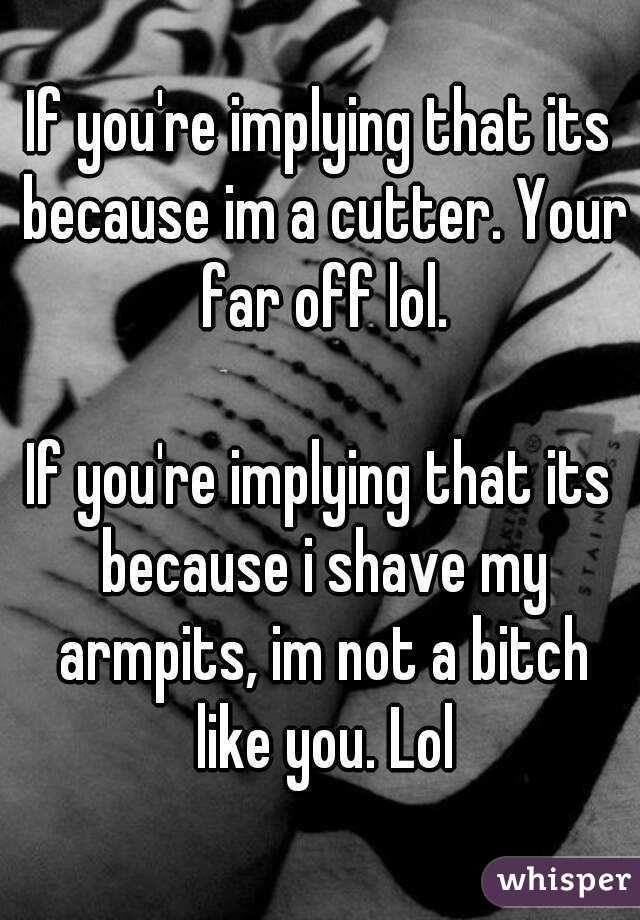 If you're implying that its because im a cutter. Your far off lol.

If you're implying that its because i shave my armpits, im not a bitch like you. Lol