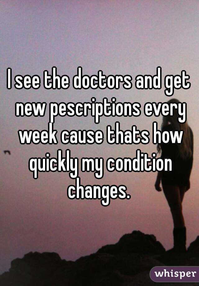 I see the doctors and get new pescriptions every week cause thats how quickly my condition changes. 