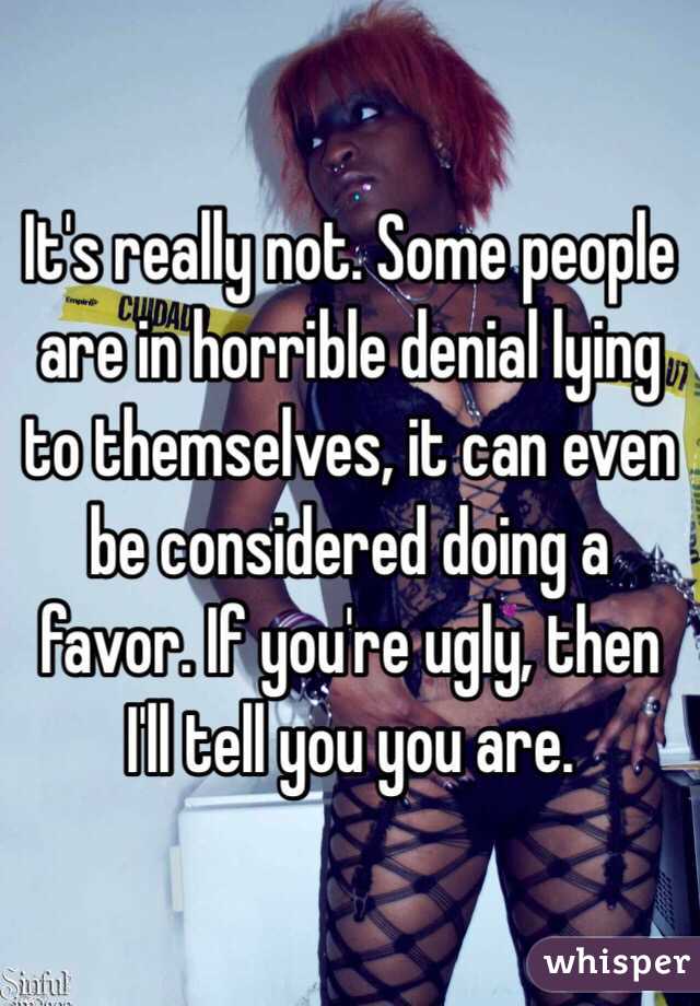 It's really not. Some people are in horrible denial lying to themselves, it can even be considered doing a favor. If you're ugly, then I'll tell you you are.